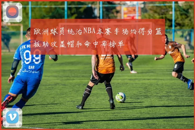 欧洲球员统治NBA本赛季场均得分篮板助攻盖帽和命中率榜单