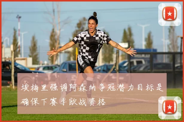 埃梅里强调阿森纳争冠潜力目标是确保下赛季欧战资格