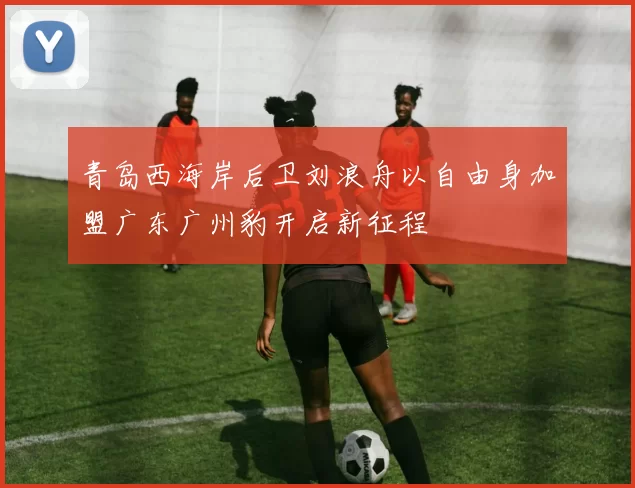 青岛西海岸后卫刘浪舟以自由身加盟广东广州豹开启新征程