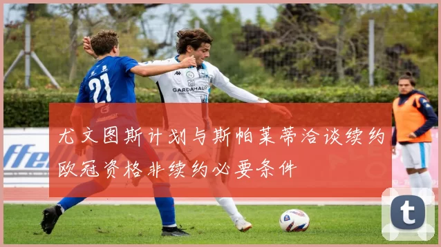 尤文图斯计划与斯帕莱蒂洽谈续约欧冠资格非续约必要条件
