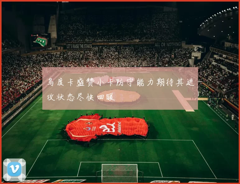 乌度卡盛赞小卡防守能力期待其进攻状态尽快回暖
