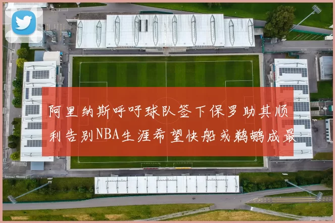 阿里纳斯呼吁球队签下保罗助其顺利告别NBA生涯希望快船或鹈鹕成最佳选择