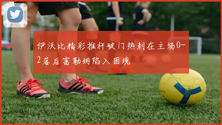 伊沃比精彩推杆破门热刺在主场0-2落后富勒姆陷入困境