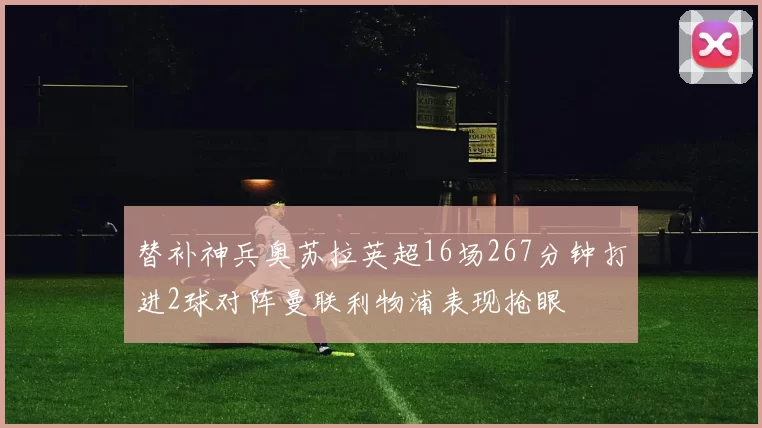 替补神兵奥苏拉英超16场267分钟打进2球对阵曼联利物浦表现抢眼