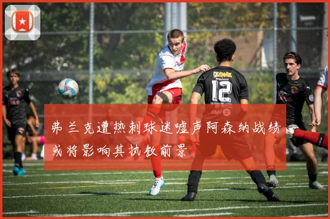 弗兰克遭热刺球迷嘘声阿森纳战绩或将影响其执教前景