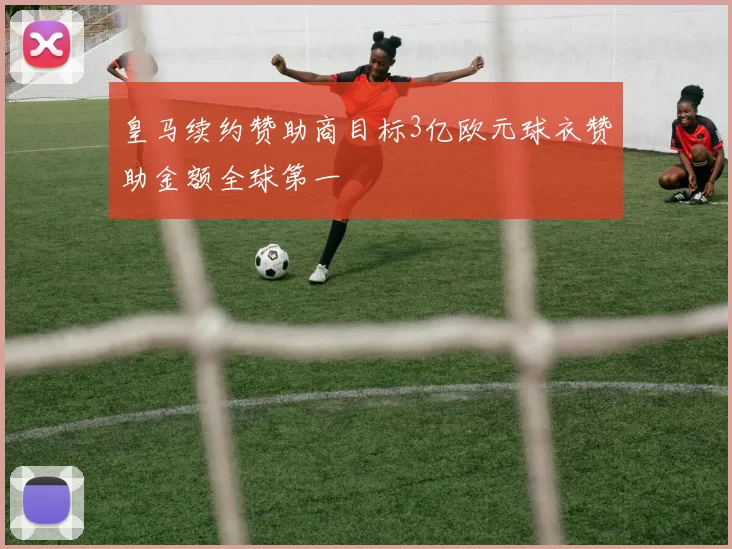 皇马续约赞助商目标3亿欧元球衣赞助金额全球第一