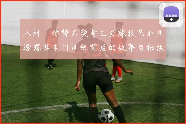 八村塁称赞东契奇三分球技艺非凡透露其专门训练背后的故事与秘诀