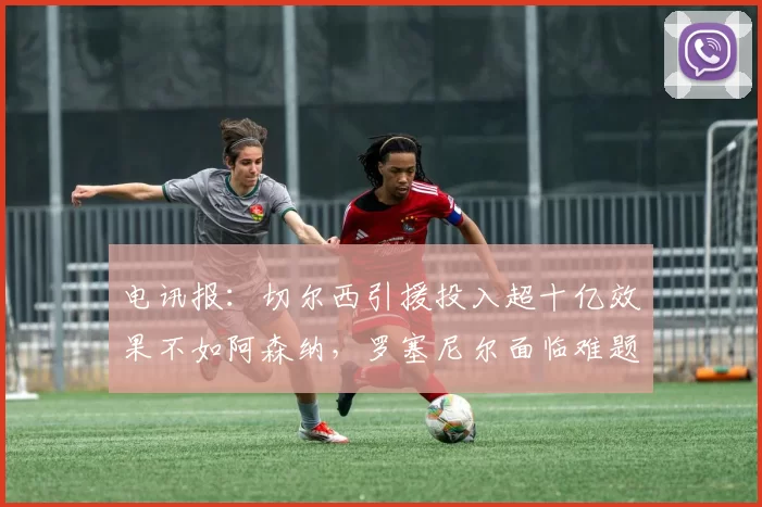 电讯报：切尔西引援投入超十亿效果不如阿森纳，罗塞尼尔面临难题
