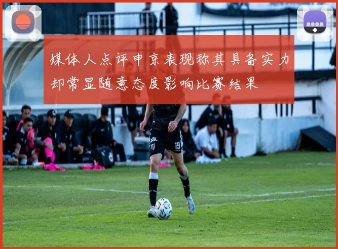 媒体人点评申京表现称其具备实力却常显随意态度影响比赛结果
