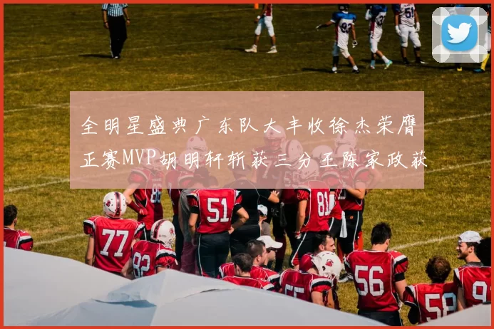 全明星盛典广东队大丰收徐杰荣膺正赛MVP胡明轩斩获三分王陈家政获星锐MVP