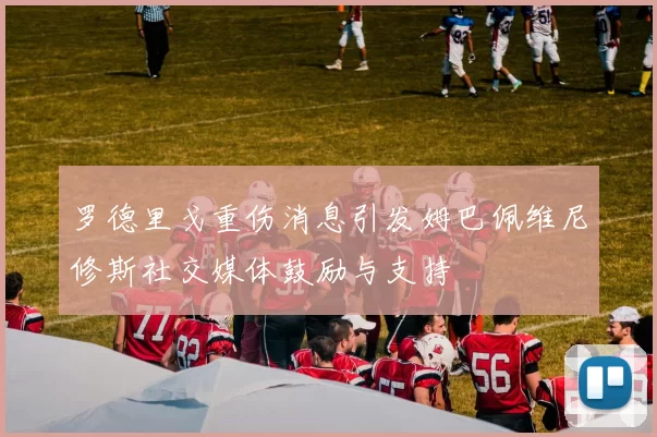 罗德里戈重伤消息引发姆巴佩维尼修斯社交媒体鼓励与支持