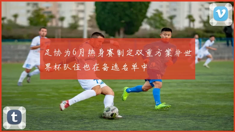 足协为6月热身赛制定双重方案非世界杯队伍也在备选名单中