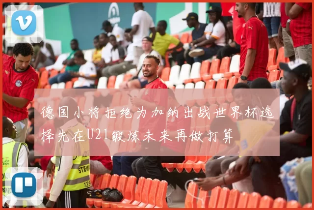 德国小将拒绝为加纳出战世界杯选择先在U21锻炼未来再做打算