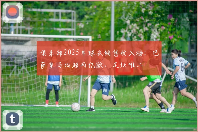 俱乐部2025年球衣销售收入榜：巴萨皇马均超两亿欧，足坛唯二