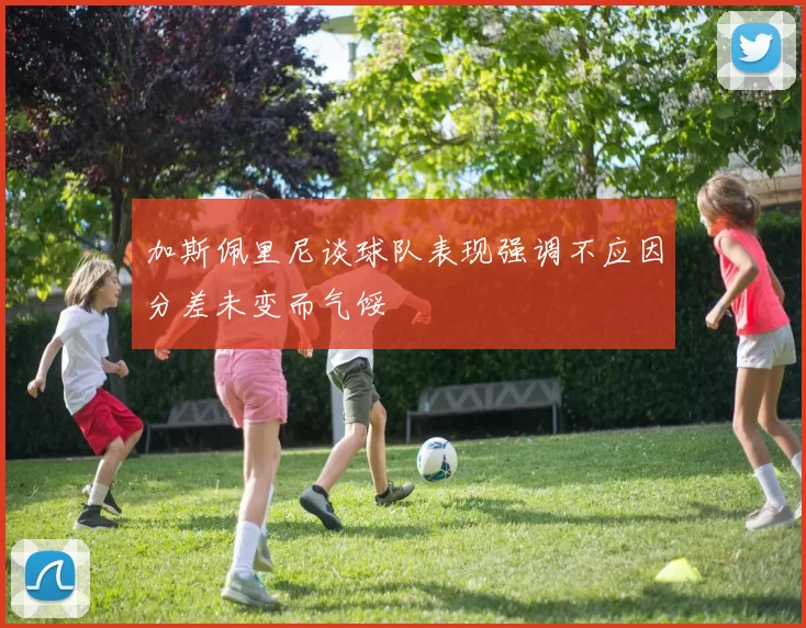 加斯佩里尼谈球队表现强调不应因分差未变而气馁
