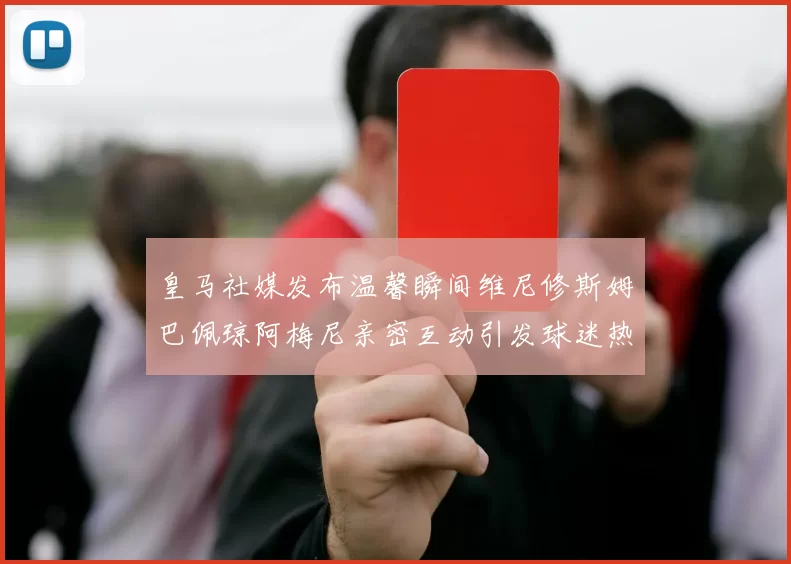 皇马社媒发布温馨瞬间维尼修斯姆巴佩琼阿梅尼亲密互动引发球迷热议