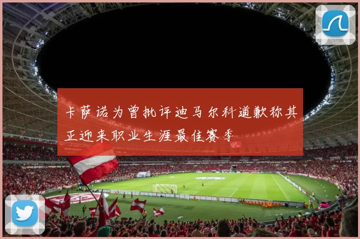 卡萨诺为曾批评迪马尔科道歉称其正迎来职业生涯最佳赛季
