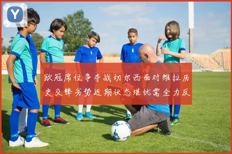 欧冠席位争夺战切尔西面对维拉历史交锋劣势近期状态堪忧需全力反弹