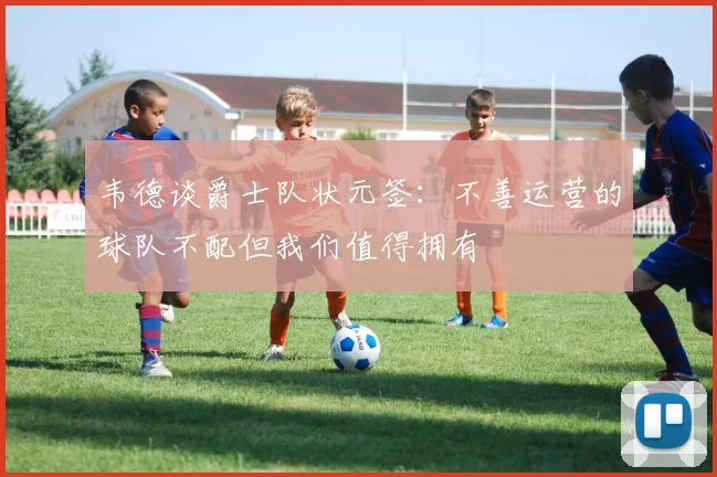 韦德谈爵士队状元签：不善运营的球队不配但我们值得拥有
