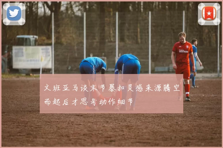 文班亚马谈末节暴扣灵感来源腾空而起后才思考动作细节
