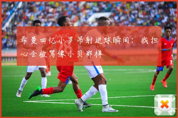 希曼回忆小罗吊射进球瞬间：我担心会被骂像小贝那样