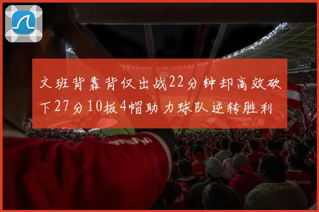 文班背靠背仅出战22分钟却高效砍下27分10板4帽助力球队逆转胜利