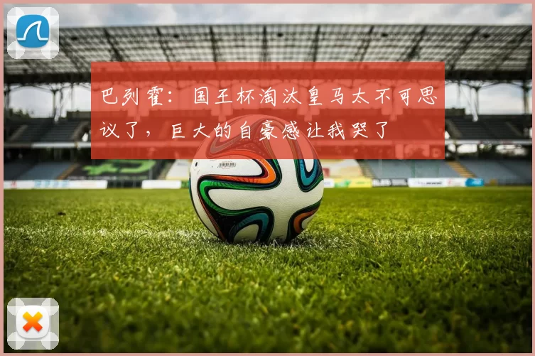 巴列霍：国王杯淘汰皇马太不可思议了，巨大的自豪感让我哭了