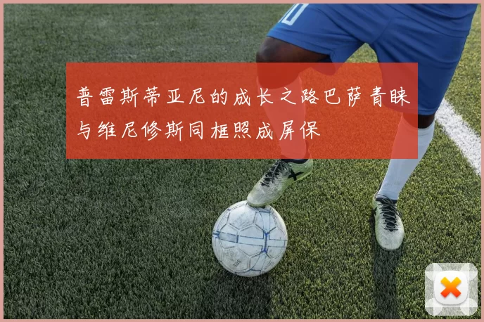 普雷斯蒂亚尼的成长之路巴萨青睐与维尼修斯同框照成屏保