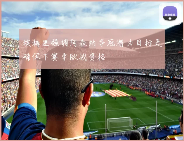 埃梅里强调阿森纳争冠潜力目标是确保下赛季欧战资格